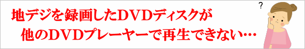 地デジを録画したDVDディスクが他のDVDプレーヤーで再生できない… あなたもこんな経験ありませんか？